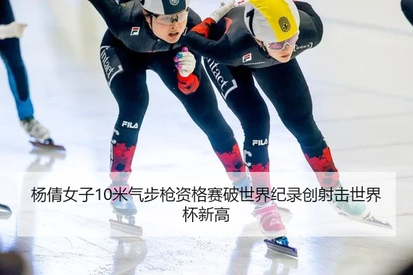 杨倩女子10米气步枪资格赛破世界纪录创射击世界杯新高